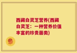 西藏白灵芝营养(西藏白灵芝：一种营养价值丰富的珍贵菌类)