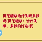 灵芝糖浆治疗失眠多梦吗(灵芝糖浆：治疗失眠、多梦的好选择)
