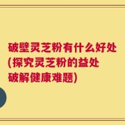 破壁灵芝粉有什么好处(探究灵芝粉的益处 破解健康难题)
