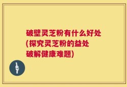 破壁灵芝粉有什么好处(探究灵芝粉的益处 破解健康难题)