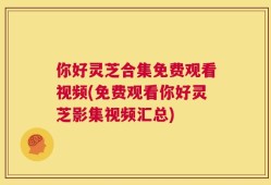 你好灵芝合集免费观看视频(免费观看你好灵芝影集视频汇总)