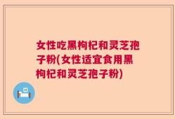 女性吃黑枸杞和灵芝孢子粉(女性适宜食用黑枸杞和灵芝孢子粉)
