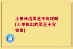 土里长出灵芝不能吃吗(土里长出的灵芝不宜食用)