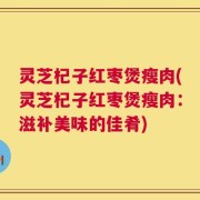 灵芝杞子红枣煲瘦肉(灵芝杞子红枣煲瘦肉：滋补美味的佳肴)