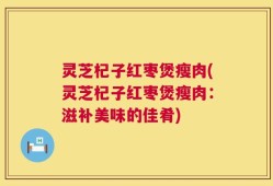 灵芝杞子红枣煲瘦肉(灵芝杞子红枣煲瘦肉：滋补美味的佳肴)