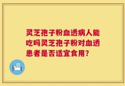 灵芝孢子粉血透病人能吃吗灵芝孢子粉对血透患者是否适宜食用？