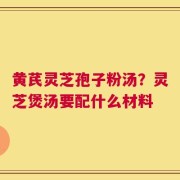 黄芪灵芝孢子粉汤？灵芝煲汤要配什么材料
