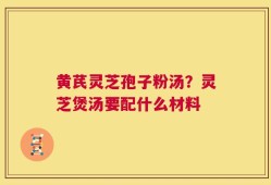 黄芪灵芝孢子粉汤？灵芝煲汤要配什么材料