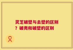 灵芝破壁与去壁的区别？破壳和破壁的区别