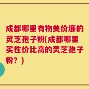成都哪里有物美价廉的灵芝孢子粉(成都哪里买性价比高的灵芝孢子粉？)