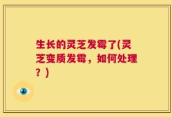 生长的灵芝发霉了(灵芝变质发霉，如何处理？)