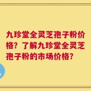 九珍堂全灵芝孢子粉价格？了解九珍堂全灵芝孢子粉的市场价格？