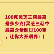100克灵芝三萜最高是多少克(灵芝三萜中最高含量超过100克，让你大开眼界！)