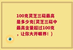 100克灵芝三萜最高是多少克(灵芝三萜中最高含量超过100克，让你大开眼界！)