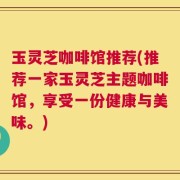 玉灵芝咖啡馆推荐(推荐一家玉灵芝主题咖啡馆，享受一份健康与美味。)