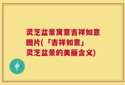 灵芝盆景寓意吉祥如意图片(「吉祥如意」 灵芝盆景的美丽含义)