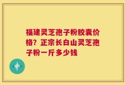 福建灵芝孢子粉胶囊价格？正宗长白山灵芝孢子粉一斤多少钱