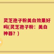 灵芝孢子粉美白效果好吗(灵芝孢子粉：美白神器？)
