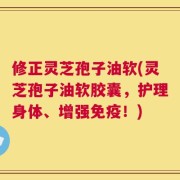 修正灵芝孢子油软(灵芝孢子油软胶囊，护理身体、增强免疫！)