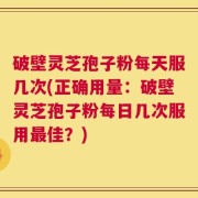 破壁灵芝孢子粉每天服几次(正确用量：破壁灵芝孢子粉每日几次服用最佳？)