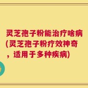 灵芝孢子粉能治疗啥病(灵芝孢子粉疗效神奇，适用于多种疾病)