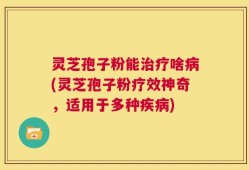 灵芝孢子粉能治疗啥病(灵芝孢子粉疗效神奇，适用于多种疾病)