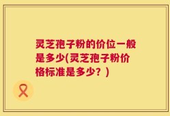 灵芝孢子粉的价位一般是多少(灵芝孢子粉价格标准是多少？)
