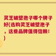 灵芝破壁孢子哪个牌子好(选购灵芝破壁孢子，这些品牌值得信赖！)