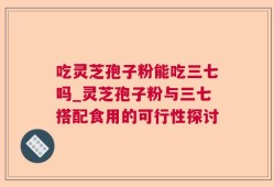 吃灵芝孢子粉能吃三七吗_灵芝孢子粉与三七搭配食用的可行性探讨