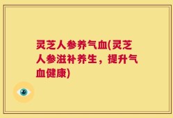 灵芝人参养气血(灵芝人参滋补养生，提升气血健康)