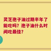 灵芝孢子油过期半年了能吃吗？孢子油什么时间吃最佳？
