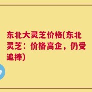 东北大灵芝价格(东北灵芝：价格高企，仍受追捧)