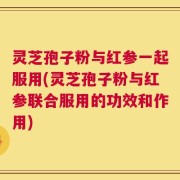 灵芝孢子粉与红参一起服用(灵芝孢子粉与红参联合服用的功效和作用)
