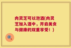 肉灵芝可以泡酒(肉灵芝加入酒中，开启美食与健康的双重享受！)