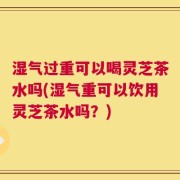 湿气过重可以喝灵芝茶水吗(湿气重可以饮用灵芝茶水吗？)