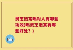灵芝泡茶喝对人有哪些功效(喝灵芝泡茶有哪些好处？)