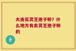 大连买灵芝孢子粉？什么地方有卖灵芝孢子粉的