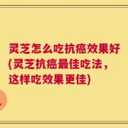 灵芝怎么吃抗癌效果好(灵芝抗癌最佳吃法，这样吃效果更佳)