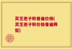 灵芝孢子粉普遍价格(灵芝孢子粉价格普遍降低)