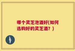 哪个灵芝泡酒好(如何选购好的灵芝酒？)