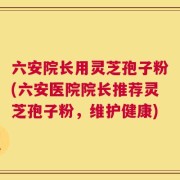 六安院长用灵芝孢子粉(六安医院院长推荐灵芝孢子粉，维护健康)
