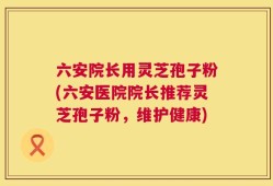 六安院长用灵芝孢子粉(六安医院院长推荐灵芝孢子粉，维护健康)