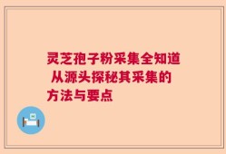 灵芝孢子粉采集全知道 从源头探秘其采集的方法与要点