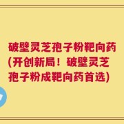 破壁灵芝孢子粉靶向药(开创新局！破壁灵芝孢子粉成靶向药首选)