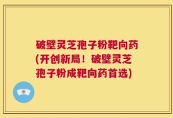 破壁灵芝孢子粉靶向药(开创新局！破壁灵芝孢子粉成靶向药首选)