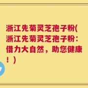 浙江先菊灵芝孢子粉(浙江先菊灵芝孢子粉：借力大自然，助您健康！)