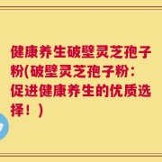 健康养生破壁灵芝孢子粉(破壁灵芝孢子粉：促进健康养生的优质选择！)