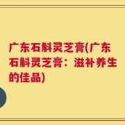 广东石斛灵芝膏(广东石斛灵芝膏：滋补养生的佳品)
