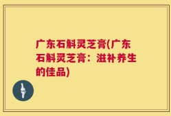 广东石斛灵芝膏(广东石斛灵芝膏：滋补养生的佳品)