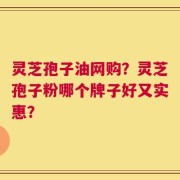 灵芝孢子油网购？灵芝孢子粉哪个牌子好又实惠？